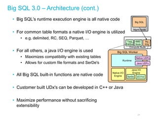 Big SQL 3.0 – Architecture (cont.) 
24 
•Big SQL's runtime execution engine is all native code 
•For common table formats a native I/O engine is utilized 
•e.g. delimited, RC, SEQ, Parquet, … 
•For all others, a java I/O engine is used 
•Maximizes compatibility with existing tables 
•Allows for custom file formats and SerDe's 
•All Big SQL built-in functions are native code 
•Customer built UDx's can be developed in C++ or Java 
•Maximize performance without sacrificing extensibility 
Mgmt Node 
Big SQL 
Compute Node 
Task Tracker 
Data Node 
Big SQL 
Big SQL Worker 
Native I/O Engine 
Java I/O Engine 
SerDe 
I/O Fmt 
Runtime 
Java UDFs 
Native UDFs  