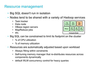 Resource management 
•Big SQL doesn't run in isolation 
•Nodes tend to be shared with a variety of Hadoop services 
•Task tracker 
•Data node 
•HBase region servers 
•MapReduce jobs 
•etc. 
•Big SQL can be constrained to limit its footprint on the cluster 
•% of CPU utilization 
•% of memory utilization 
•Resources are automatically adjusted based upon workload 
•Always fitting within constraints 
•Self-tuning memory manager that re-distributes resources across components dynamically 
•default WLM concurrency control for heavy queries 
Compute Node 
Task Tracker 
Data Node 
Big SQL 
HBase 
MR Task 
MR Task 
MR Task  