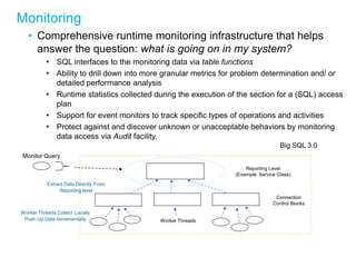 Monitoring 
•Comprehensive runtime monitoring infrastructure that helps answer the question: what is going on in my system? 
•SQL interfaces to the monitoring data via table functions 
•Ability to drill down into more granular metrics for problem determination and/ or detailed performance analysis 
•Runtime statistics collected during the execution of the section for a (SQL) access plan 
•Support for event monitors to track specific types of operations and activities 
•Protect against and discover unknown or unacceptable behaviors by monitoring data access via Audit facility. 
Reporting Level (Example: Service Class) 
Big SQL 3.0 
Worker Threads 
Connection Control Blocks 
Worker Threads Collect Locally Push Up Data Incrementally 
Extract Data Directly From Reporting level 
Monitor Query  