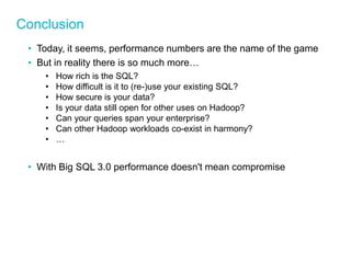 Conclusion 
•Today, it seems, performance numbers are the name of the game 
•But in reality there is so much more… 
•How rich is the SQL? 
•How difficult is it to (re-)use your existing SQL? 
•How secure is your data? 
•Is your data still open for other uses on Hadoop? 
•Can your queries span your enterprise? 
•Can other Hadoop workloads co-exist in harmony? 
•… 
•With Big SQL 3.0 performance doesn't mean compromise  