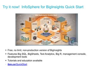 Try it now! InfoSphere for BigInsights Quick Start 
Free, no limit, non-production version of BigInsights 
Features Big SQL, BigSheets, Text Analytics, Big R, management console, development tools 
Tutorials and education available 
ibm.co/QuickStart  