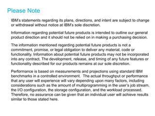 Please Note 
IBM’s statements regarding its plans, directions, and intent are subject to change or withdrawal without notice at IBM’s sole discretion. 
Information regarding potential future products is intended to outline our general product direction and it should not be relied on in making a purchasing decision. 
The information mentioned regarding potential future products is not a commitment, promise, or legal obligation to deliver any material, code or functionality. Information about potential future products may not be incorporated into any contract. The development, release, and timing of any future features or functionality described for our products remains at our sole discretion. 
Performance is based on measurements and projections using standard IBM benchmarks in a controlled environment. The actual throughput or performance that any user will experience will vary depending upon many factors, including considerations such as the amount of multiprogramming in the user’s job stream, the I/O configuration, the storage configuration, and the workload processed. Therefore, no assurance can be given that an individual user will achieve results similar to those stated here.  