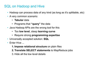 SQL on Hadoop and Hive 
•Hadoop can process data of any kind (as long as it's splittable, etc) 
•A very common scenario: 
•Tabular data 
•Programs that “query” the data 
•Java Hadoop APIs are the wrong tool for this 
•Too low level, steep learning curve 
•Require strong programming expertise 
•Universally accepted solution: SQL 
•Enter Hive ... 
1.Impose relational structure on plain files 
2.Translate SELECT statements to MapReduce jobs 
3.Hide all the low level details 
 