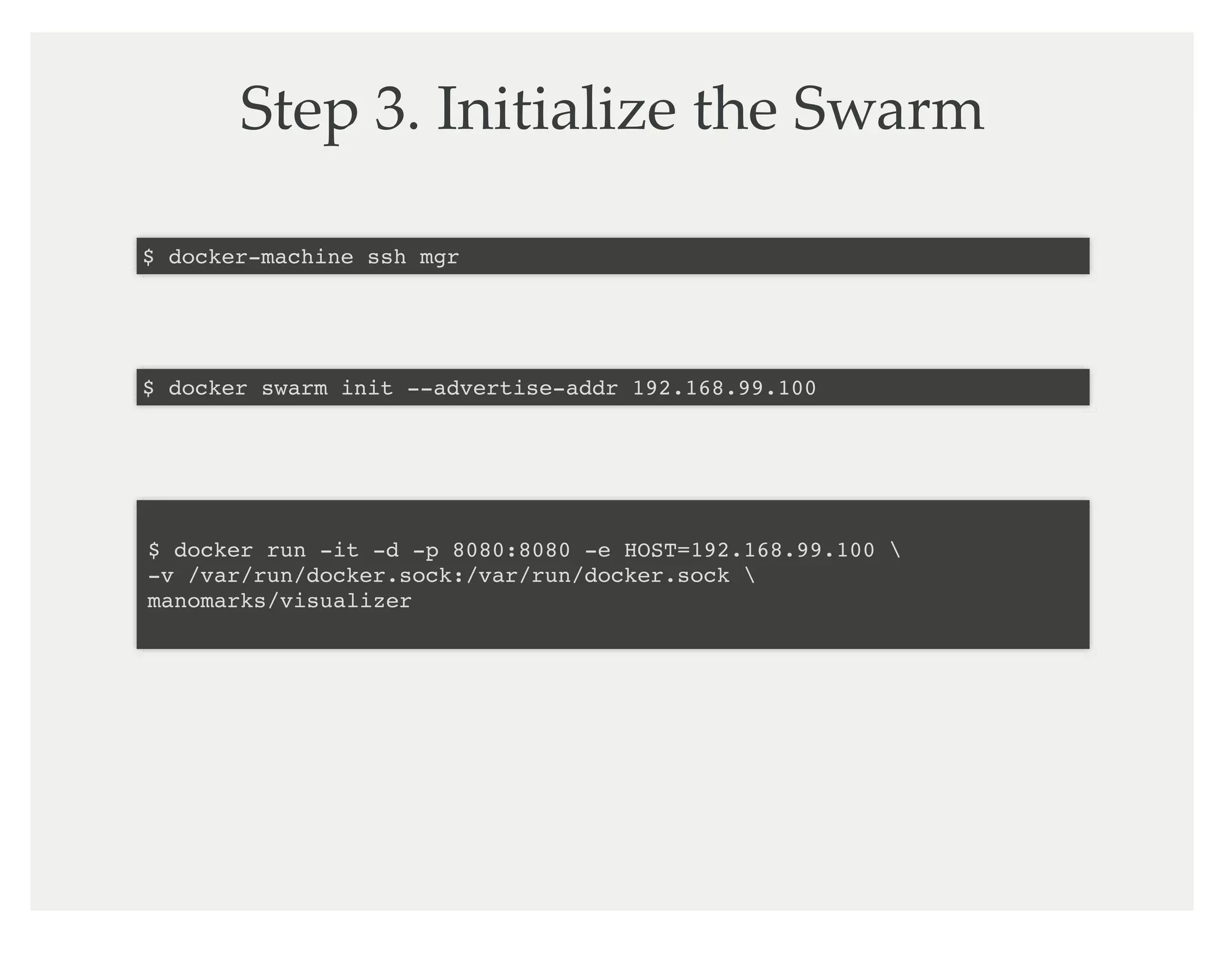 Step 3. Initialize the Swarm
$ docker-machine ssh mgr
$ docker swarm init --advertise-addr 192.168.99.100
$ docker run -it -d -p 8080:8080 -e HOST=192.168.99.100
-v /var/run/docker.sock:/var/run/docker.sock
manomarks/visualizer