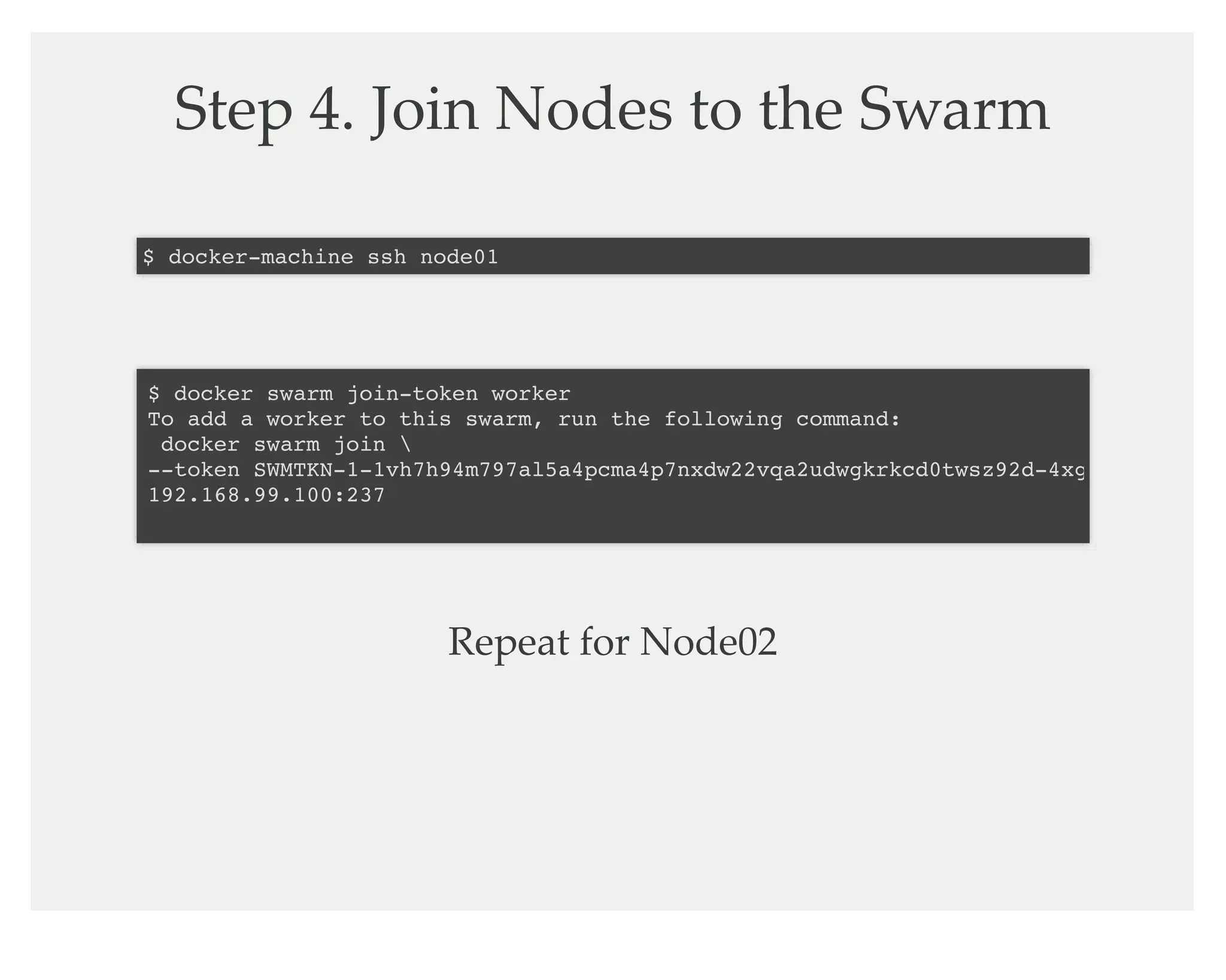 Step 4. Join Nodes to the Swarm
$ docker-machine ssh node01
$ docker swarm join-token worker
To add a worker to this swarm, run the following command:
docker swarm join
--token SWMTKN-1-1vh7h94m797al5a4pcma4p7nxdw22vqa2udwgkrkcd0twsz92d-4xgkpsqo1wyi0v
192.168.99.100:237
Repeat for Node02