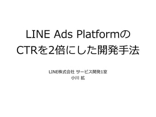 LINE Ads Platformの 
CTRを2倍にした開発⼿法
LINE株式会社 サービス開発1室
⼩川 拡
 