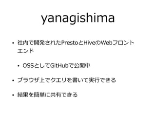 yanagishima
• 社内で開発されたPrestoとHiveのWebフロント 
エンド
• OSSとしてGitHubで公開中
• ブラウザ上でクエリを書いて実⾏できる
• 結果を簡単に共有できる
 