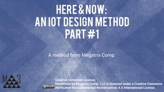Here&Now:
an IoT Design Method
Part#1
A method from Megatris Comp.
Creative Commons License
Here&Now by Megatris Comp. LLC is licensed under a Creative Commons
Attribution-NonCommercial-NoDerivatives 4.0 International License.
 