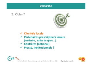Catherine Epstein - Content strategy meet-up à La Cantine - 10 mars 2015 Reproduction Interdite
Démarche
2. Cibles ?
10
Clientèle locale
Partenaires prescripteurs locaux
(médecins, salles de sport …)
Confrères (national)
Presse, institutionnels ?
 
