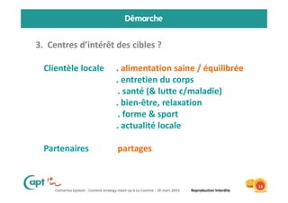 Catherine Epstein - Content strategy meet-up à La Cantine - 10 mars 2015 Reproduction Interdite
Démarche
3. Centres d’intérêt des cibles ?
11
Clientèle locale . alimentation saine / équilibrée
. entretien du corps
. santé (& lutte c/maladie)
. bien-être, relaxation
. forme & sport
. actualité locale
Partenaires partages
 