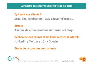 Catherine Epstein - Content strategy meet-up à La Cantine - 10 mars 2015 Reproduction Interdite
Connaître les centres d’intérêts de sa cible
• Qui sont vos clients ?
• Sexe, âge, localisation, CSP, pouvoir d’achat …
• Ecoute
• Analyse des conversations sur forums et blogs
• Recherche des clients et de leurs centres d’intérêts
• (LinkedIn / Twitter / …) => Google
• Etude de la com des concurrents
14
 