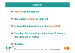 Catherine Epstein - Content strategy meet-up à La Cantine - 10 mars 2015 Reproduction Interdite
En résumé
Variété des publications
Des sujets et images qui plaisent
Le ton adéquat (recherche de l’interactivité)
Planning rédactionnel au moins 1 mois à l’avance
(des contenus en réserve)
Réactivité
26
 