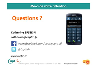 Catherine Epstein - Content strategy meet-up à La Cantine - 10 mars 2015 Reproduction Interdite
Merci de votre attention
Questions ?
27
• Catherine EPSTEIN
• catherine@captin.fr
www.facebook.com/captinconseil
@CaptinFr
www.captin.fr
 