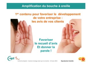 Catherine Epstein - Content strategy meet-up à La Cantine - 10 mars 2015 Reproduction Interdite
Amplification du bouche à oreille
Favoriser
le recueil d’avis
Et donner la
parole !
4
1er contenu pour favoriser le développement
de votre entreprise :
les avis de vos clients
 