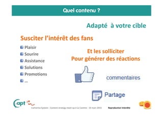 Catherine Epstein - Content strategy meet-up à La Cantine - 10 mars 2015 Reproduction Interdite
Quel contenu ?
6
Plaisir
Sourire
Assistance
Solutions
Promotions
…
16/03/2015
Et les solliciter
Pour générer des réactions
Susciter l’intérêt des fans
Adapté à votre cible
 