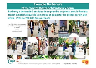 Catherine Epstein - Content strategy meet-up à La Cantine - 10 mars 2015 Reproduction Interdite
Exemple Burberry’s
http://artofthetrench.burberry.com/
8
Burberry a demandé à ses fans de se prendre en photo avec le fameux
trench emblématique de la marque et de poster les clichés sur un site
dédié. Près de 700 000 fans recensés
 