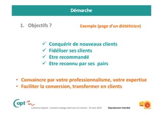 Catherine Epstein - Content strategy meet-up à La Cantine - 10 mars 2015 Reproduction Interdite
Démarche
1. Objectifs ?
9
Exemple (page d’un diététicien)
Conquérir de nouveaux clients
Fidéliser ses clients
Etre recommandé
Etre reconnu par ses pairs
• Convaincre par votre professionnalisme, votre expertise
• Faciliter la conversion, transformer en clients
 
