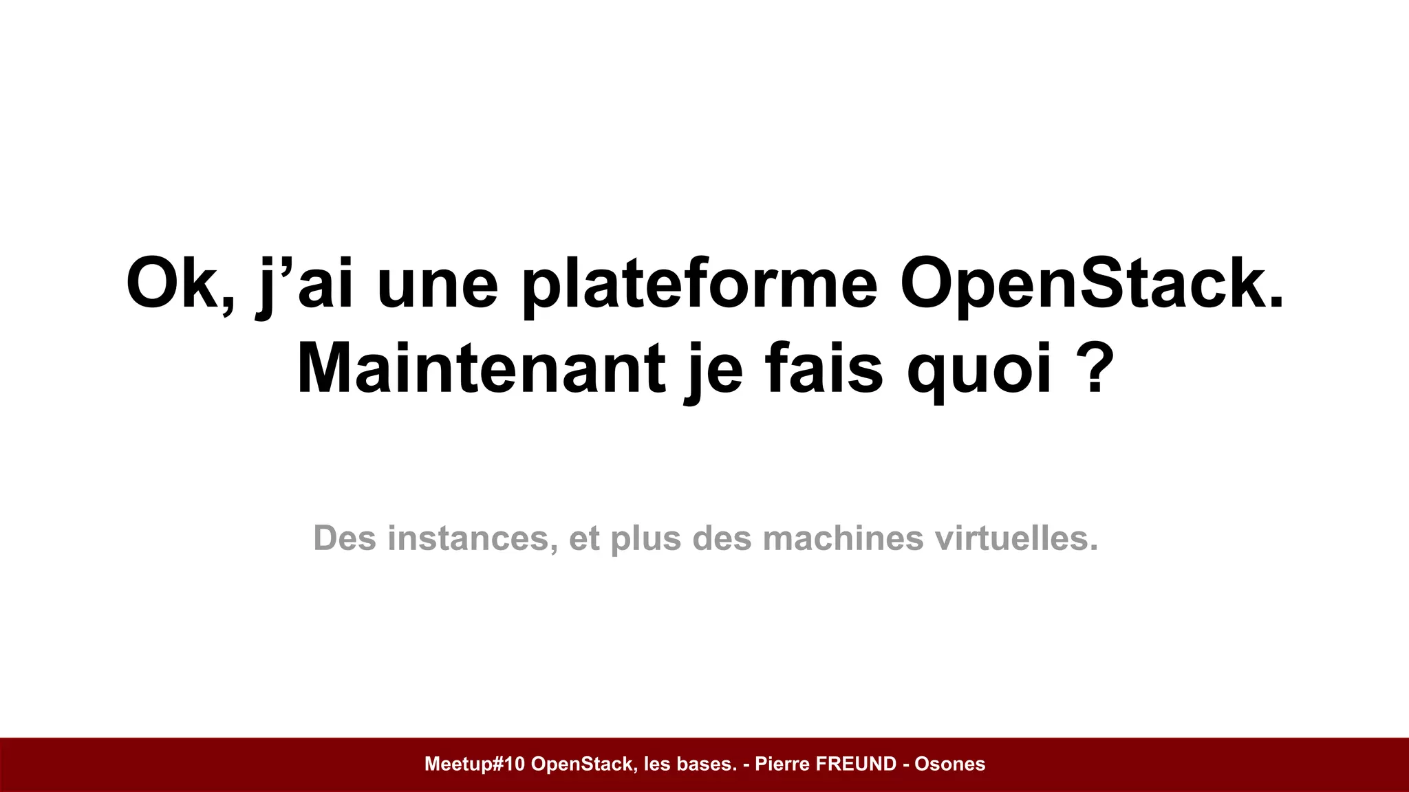 Ok, j’ai une plateforme OpenStack. 
Maintenant je fais quoi ? 
Des instances, et plus des machines virtuelles. 
Meetup#10 OpenStack, les bases. - Pierre FREUND - Osones 
 