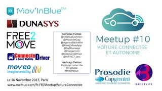 Le	16	Novembre	2017,	Paris
Meetup #10
VOITURE CONNECTÉE
ET AUTONOME
Comptes Twitter:
@MeetupConnect
@ProsodieCap
@AgenceBackelite
@Free2MoveApp
@SaSDunasys
@Capgemini
@ConnecteDriver
@IMPACT_acc
Hashtags Twitter:
#voitureconnectée
#mobilité
#MovInBlue
www.meetup.com/fr-FR/MeetupVoitureConnectee
 