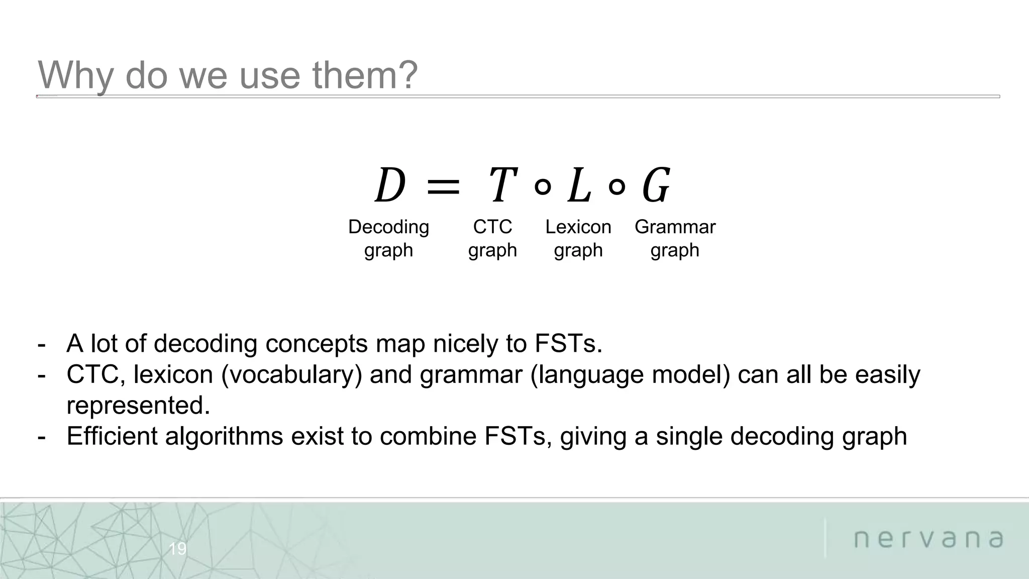 Nervana Systems Proprietary
19
- A lot of decoding concepts map nicely to FSTs.
- CTC, lexicon (vocabulary) and grammar (language model) can all be easily
represented.
- Efficient algorithms exist to combine FSTs, giving a single decoding graph
𝐷 = 𝑇 ∘ 𝐿 ∘ 𝐺
Decoding
graph
CTC
graph
Lexicon
graph
Grammar
graph
 