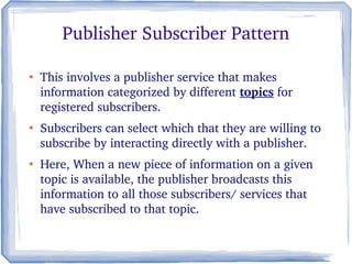 Publisher Subscriber Pattern
●
This involves a publisher service that makes 
information categorized by different topics for 
registered subscribers. 
●
Subscribers can select which that they are willing to 
subscribe by interacting directly with a publisher. 
●
Here, When a new piece of information on a given 
topic is available, the publisher broadcasts this 
information to all those subscribers/ services that 
have subscribed to that topic.
 