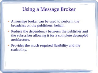 Using a Message Broker
●
A message broker can be used to perform the 
broadcast on the publishers’ behalf. 
●
Reduce the dependency between the publisher and 
the subscriber allowing it for a complete decoupled 
architecture. 
●
Provides the much required flexibility and the 
scalability.
 