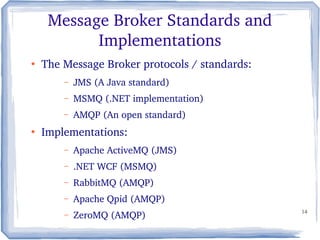 14
Message Broker Standards and 
Implementations
●
The Message Broker protocols / standards:
– JMS (A Java standard)
– MSMQ (.NET implementation)
– AMQP (An open standard)
●
Implementations:
– Apache ActiveMQ (JMS)
– .NET WCF (MSMQ)
– RabbitMQ (AMQP)
– Apache Qpid (AMQP)
– ZeroMQ (AMQP)
 