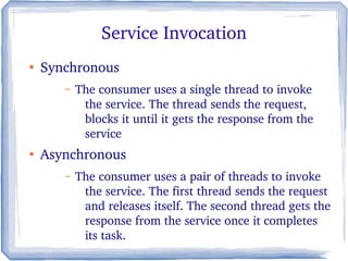 Service Invocation
●
Synchronous
– The consumer uses a single thread to invoke 
the service. The thread sends the request, 
blocks it until it gets the response from the 
service
●
Asynchronous
– The consumer uses a pair of threads to invoke 
the service. The first thread sends the request 
and releases itself. The second thread gets the 
response from the service once it completes 
its task.
 