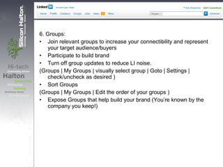 6. Groups:
• Join relevant groups to increase your connectibility and represent
your target audience/buyers
• Participate to build brand
• Turn off group updates to reduce LI noise.
(Groups | My Groups | visually select group | Goto | Settings |
check/uncheck as desired )
• Sort Groups
(Groups | My Groups | Edit the order of your groups )
• Expose Groups that help build your brand (You’re known by the
company you keep!)
 