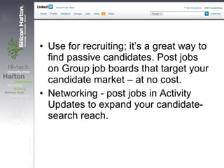 • Use for recruiting; it’s a great way to
find passive candidates. Post jobs
on Group job boards that target your
candidate market – at no cost.
• Networking - post jobs in Activity
Updates to expand your candidate-
search reach.
 