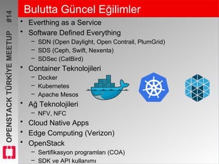 OPENSTACKTÜRKİYEMEETUP#14 Bulutta Güncel Eğilimler
• Everthing as a Service
• Software Defined Everything
– SDN (Open Daylight, Open Contrail, PlumGrid)
– SDS (Ceph, Swift, Nexenta)
– SDSec (CatBird)
• Container Teknolojileri
– Docker
– Kubernetes
– Apache Mesos
• Ağ Teknolojileri
– NFV, NFC
• Cloud Native Apps
• Edge Computing (Verizon)
• OpenStack
– Sertifikasyon programları (COA)
– SDK ve API kullanımı
 