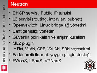 OPENSTACKTÜRKİYEMEETUP#14 Neutron
• DHCP servisi, Public IP tahsisi
• L3 servisi (routing, intervlan, subnet)
• Openvswitch, Linux bridge ağ yönetimi
• Bant genişliği yönetimi
• Güvenlik politikaları ve erişim kuralları
• ML2 plugin
– Flat, VLAN, GRE, VXLAN, SDN seçenekleri
• Farklı üreticilere ait yaygın plugin desteği
• FWaaS, LBaaS, VPNaaS
 