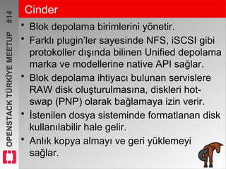 OPENSTACKTÜRKİYEMEETUP#14 Cinder
• Blok depolama birimlerini yönetir.
• Farklı plugin’ler sayesinde NFS, iSCSI gibi
protokoller dışında bilinen Unified depolama
marka ve modellerine native API sağlar.
• Blok depolama ihtiyacı bulunan servislere
RAW disk oluşturulmasına, diskleri hot-
swap (PNP) olarak bağlamaya izin verir.
• İstenilen dosya sisteminde formatlanan disk
kullanılabilir hale gelir.
• Anlık kopya almayı ve geri yüklemeyi
sağlar.
 