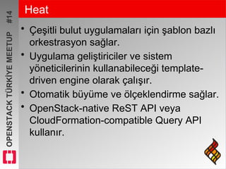 OPENSTACKTÜRKİYEMEETUP#14 Heat
• Çeşitli bulut uygulamaları için şablon bazlı
orkestrasyon sağlar.
• Uygulama geliştiriciler ve sistem
yöneticilerinin kullanabileceği template-
driven engine olarak çalışır.
• Otomatik büyüme ve ölçeklendirme sağlar.
• OpenStack-native ReST API veya
CloudFormation-compatible Query API
kullanır.
 