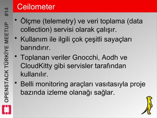 OPENSTACKTÜRKİYEMEETUP#14 Ceilometer
• Ölçme (telemetry) ve veri toplama (data
collection) servisi olarak çalışır.
• Kullanım ile ilgili çok çeşitli sayaçları
barındırır.
• Toplanan veriler Gnocchi, Aodh ve
CloudKitty gibi servisler tarafından
kullanılır.
• Belli monitoring araçları vasıtasıyla proje
bazında izleme olanağı sağlar.
 