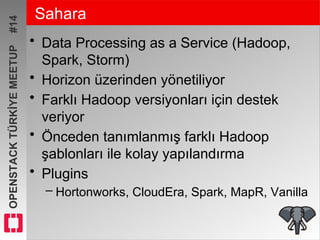 OPENSTACKTÜRKİYEMEETUP#14 Sahara
• Data Processing as a Service (Hadoop,
Spark, Storm)
• Horizon üzerinden yönetiliyor
• Farklı Hadoop versiyonları için destek
veriyor
• Önceden tanımlanmış farklı Hadoop
şablonları ile kolay yapılandırma
• Plugins
– Hortonworks, CloudEra, Spark, MapR, Vanilla
 