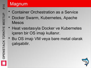 OPENSTACKTÜRKİYEMEETUP#14 Magnum
• Container Orchestration as a Service
• Docker Swarm, Kubernetes, Apache
Mesos
• Heat vasıtasıyla Docker ve Kubernetes
içeren bir OS imajı kullanır.
• Bu OS imajı VM veya bare metal olarak
çalışabilir.
 