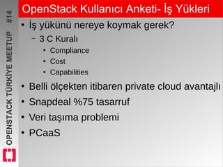 OPENSTACKTÜRKİYEMEETUP#14 OpenStack Kullanıcı Anketi- İş Yükleri
●
İş yükünü nereye koymak gerek?
– 3 C Kuralı
●
Compliance
●
Cost
●
Capabilities
●
Belli ölçekten itibaren private cloud avantajlı
●
Snapdeal %75 tasarruf
●
Veri taşıma problemi
●
PCaaS
 