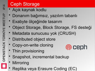 OPENSTACKTÜRKİYEMEETUP#14 Ceph Storage
• Açık kaynak kodlu
• Donanım bağımsız, yazılım tabanlı
• Exabyte ölçeğinde tasarım
• Object Storage, Block Storage, FS desteği
• Metadata sunucusu yok (CRUSH)
• Distributed object store
• Copy-on-write cloning
• Thin provisioning
• Snapshot, incremental backup
• Mirroring
• Replika veya Erasure Coding (EC)
 