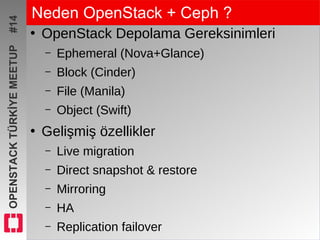 OPENSTACKTÜRKİYEMEETUP#14 Neden OpenStack + Ceph ?
●
OpenStack Depolama Gereksinimleri
– Ephemeral (Nova+Glance)
– Block (Cinder)
– File (Manila)
– Object (Swift)
●
Gelişmiş özellikler
– Live migration
– Direct snapshot & restore
– Mirroring
– HA
– Replication failover
 