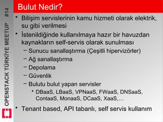 OPENSTACKTÜRKİYEMEETUP#14 Bulut Nedir?
• Bilişim servislerinin kamu hizmeti olarak elektrik,
su gibi verilmesi
• İstenildiğinde kullanılmaya hazır bir havuzdan
kaynakların self-servis olarak sunulması
– Sunucu sanallaştırma (Çeşitli hipervizörler)
– Ağ sanallaştırma
– Depolama
– Güvenlik
– Bulutu bulut yapan servisler
• DBaaS, LBaaS, VPNaaS, FWaaS, DNSaaS,
ContaaS, MonaaS, DCaaS, XaaS,…
• Tenant based, API tabanlı, self servis kullanım
 
