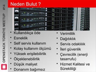 OPENSTACKTÜRKİYEMEETUP#14 Neden Bulut ?
• Kullandıkça öde
• Esneklik
• Self servis kullanım
• Kolay kullanım ölçümü
• Yüksek erişilebilirlik
• Ölçeklenebilirlik
• Düşük maliyet
• Donanım bağımsız
• Verimlilik
• Dağıtıklık
• Servis odaklılık
• İleri güvenlik
• Çevrecilik (enerji
tasarrufu)
• Hizmet Kalitesi ve
Sürekliliği
 