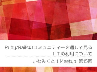 Ruby/Railsのコミュニティーを通して⾒る
ＩＴの利⽤について
いわみくと！Meetup 第15回
 
