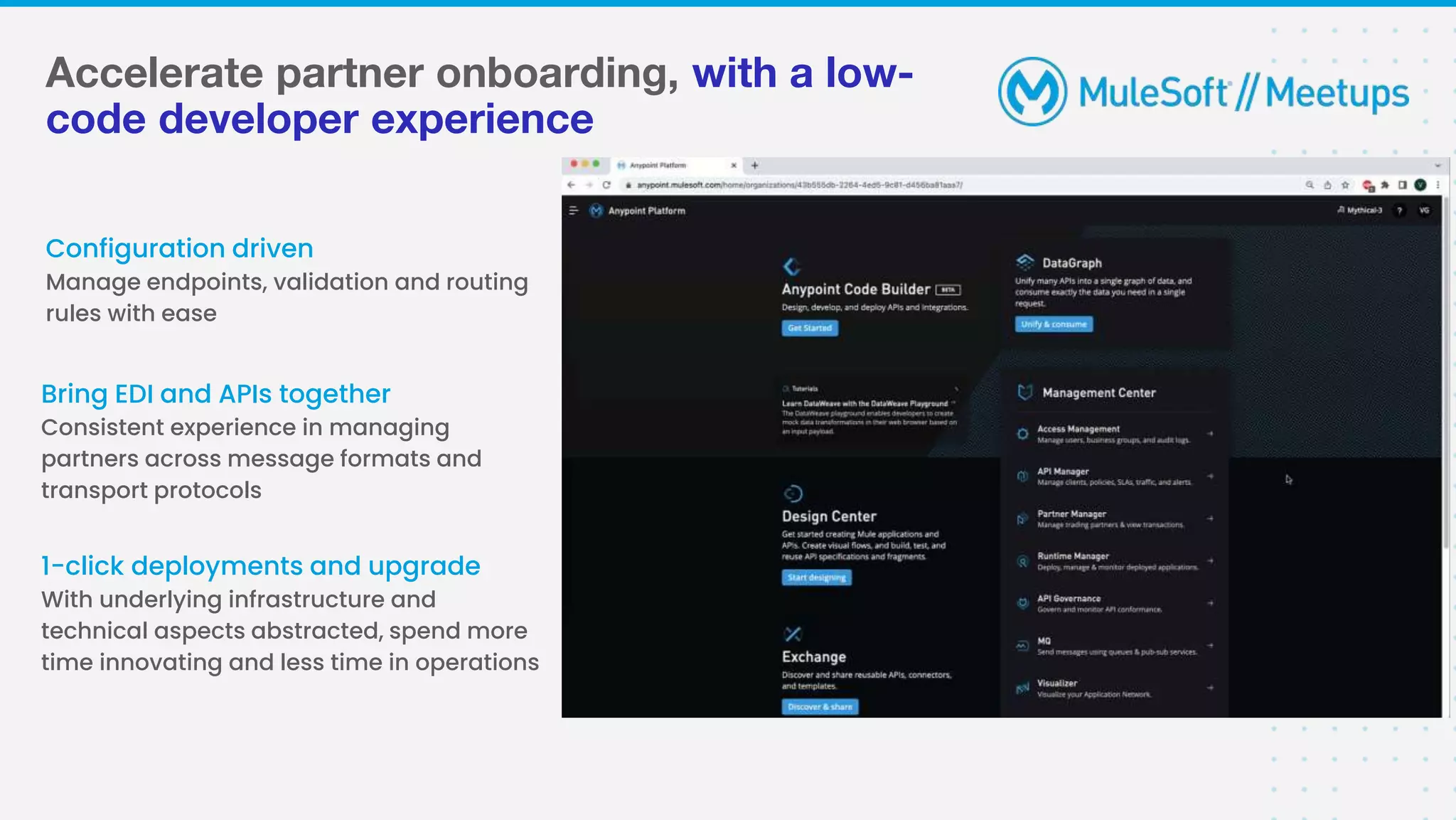Accelerate partner onboarding, with a low-
code developer experience
Configuration driven
Manage endpoints, validation and routing
rules with ease
Bring EDI and APIs together
Consistent experience in managing
partners across message formats and
transport protocols
1-click deployments and upgrade
With underlying infrastructure and
technical aspects abstracted, spend more
time innovating and less time in operations
 