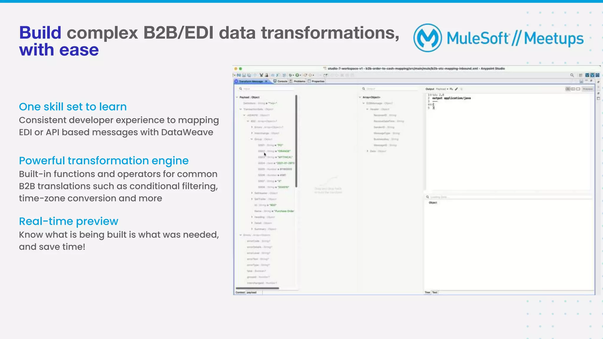 Build complex B2B/EDI data transformations,
with ease
One skill set to learn
Consistent developer experience to mapping
EDI or API based messages with DataWeave
Real-time preview
Know what is being built is what was needed,
and save time!
Powerful transformation engine
Built-in functions and operators for common
B2B translations such as conditional filtering,
time-zone conversion and more
 