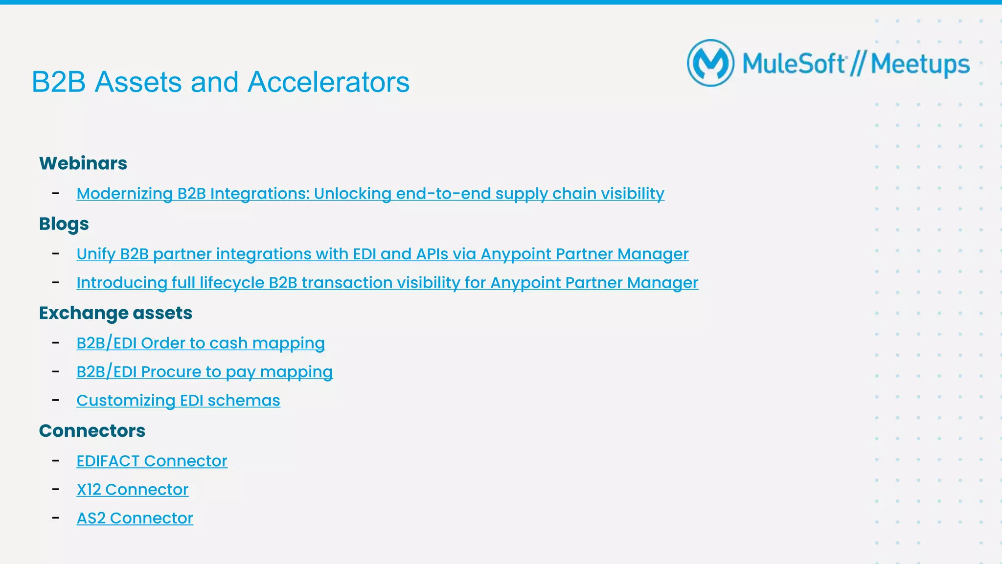 B2B Assets and Accelerators
Webinars
- Modernizing B2B Integrations: Unlocking end-to-end supply chain visibility
Blogs
- Unify B2B partner integrations with EDI and APIs via Anypoint Partner Manager
- Introducing full lifecycle B2B transaction visibility for Anypoint Partner Manager
Exchange assets
- B2B/EDI Order to cash mapping
- B2B/EDI Procure to pay mapping
- Customizing EDI schemas
Connectors
- EDIFACT Connector
- X12 Connector
- AS2 Connector
 