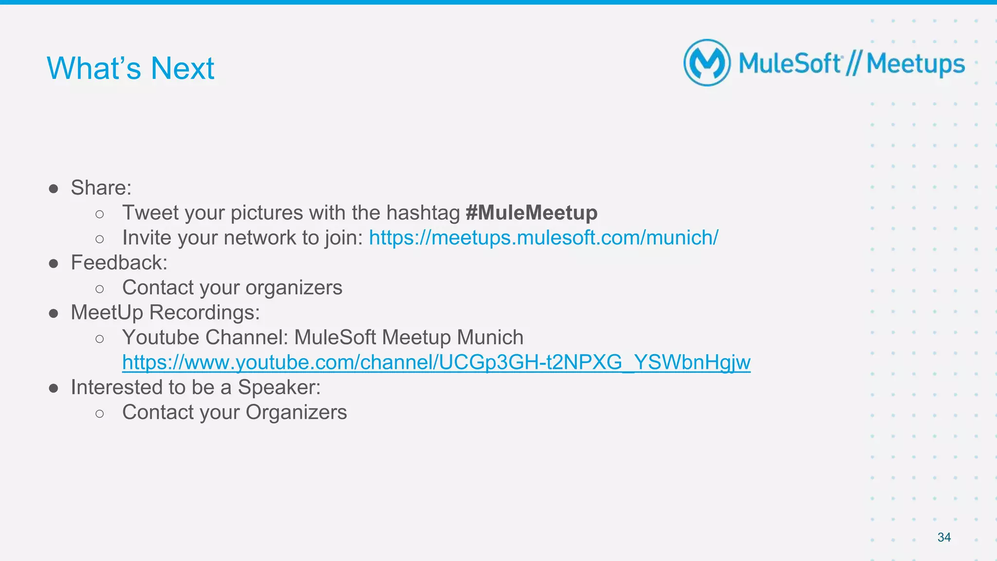 34
● Share:
○ Tweet your pictures with the hashtag #MuleMeetup
○ Invite your network to join: https://meetups.mulesoft.com/munich/
● Feedback:
○ Contact your organizers
● MeetUp Recordings:
○ Youtube Channel: MuleSoft Meetup Munich
https://www.youtube.com/channel/UCGp3GH-t2NPXG_YSWbnHgjw
● Interested to be a Speaker:
○ Contact your Organizers
What’s Next
 