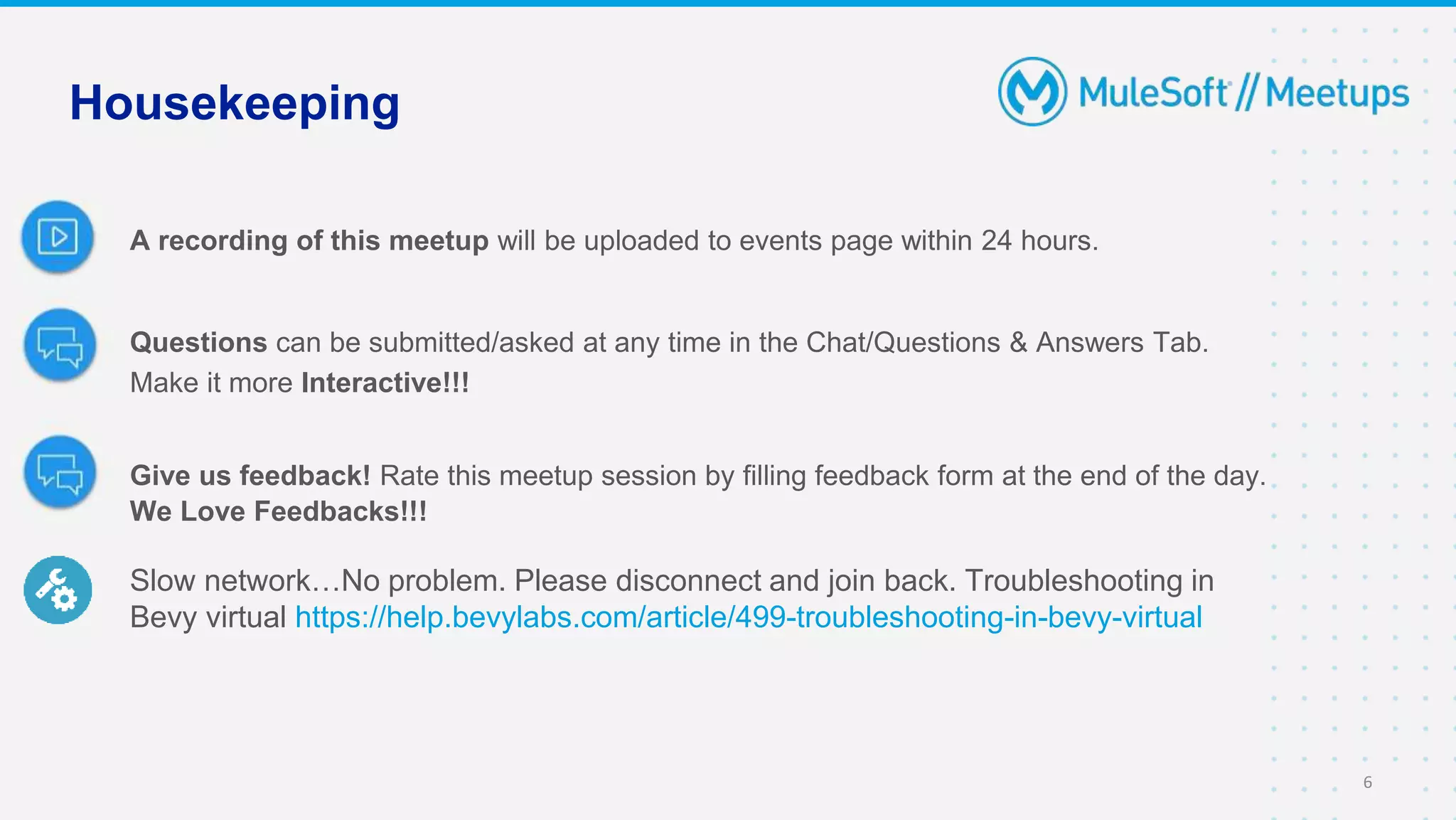 A recording of this meetup will be uploaded to events page within 24 hours.
Questions can be submitted/asked at any time in the Chat/Questions & Answers Tab.
Make it more Interactive!!!
Give us feedback! Rate this meetup session by filling feedback form at the end of the day.
We Love Feedbacks!!!
Slow network…No problem. Please disconnect and join back. Troubleshooting in
Bevy virtual https://help.bevylabs.com/article/499-troubleshooting-in-bevy-virtual
Housekeeping
6
 