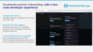 Accelerate partner onboarding, with a low-
code developer experience
Configuration driven
Manage endpoints, validation and routing
rules with ease
Bring EDI and APIs together
Consistent experience in managing
partners across message formats and
transport protocols
1-click deployments and upgrade
With underlying infrastructure and
technical aspects abstracted, spend more
time innovating and less time in operations
 