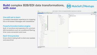 Build complex B2B/EDI data transformations,
with ease
One skill set to learn
Consistent developer experience to mapping
EDI or API based messages with DataWeave
Real-time preview
Know what is being built is what was needed,
and save time!
Powerful transformation engine
Built-in functions and operators for common
B2B translations such as conditional filtering,
time-zone conversion and more
 